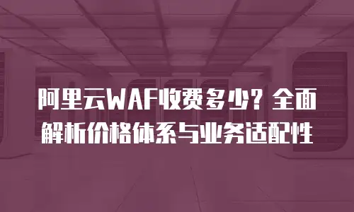 阿里云WAF收费多少？全面解析价格体系与业务适配性