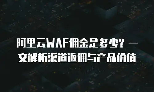 阿里云WAF佣金是多少？一文解析渠道返佣与产品价值