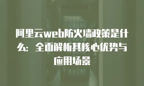 阿里云web防火墙政策是什么：全面解析其核心优势与应用场景