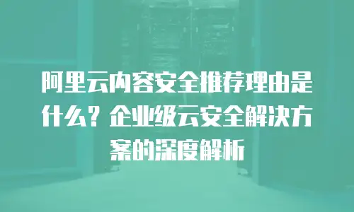 阿里云内容安全推荐理由是什么？企业级云安全解决方案的深度解析
