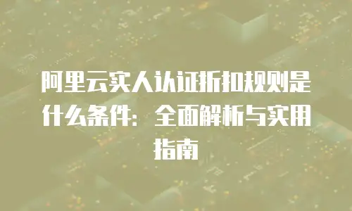 阿里云实人认证折扣规则是什么条件：全面解析与实用指南