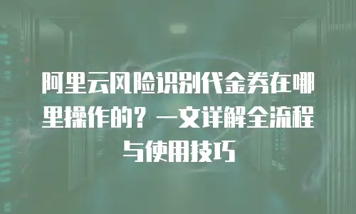 阿里云风险识别代金券在哪里操作的？一文详解全流程与使用技巧