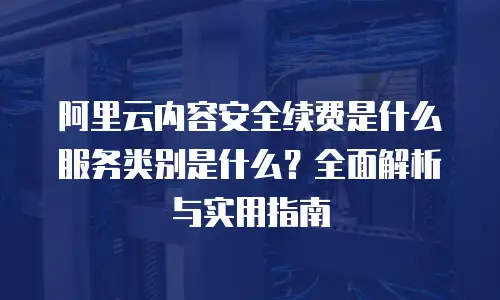 阿里云内容安全续费是什么服务类别是什么？全面解析与实用指南