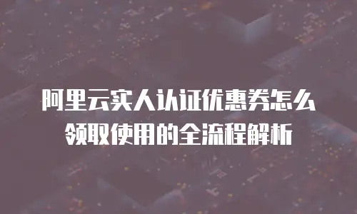 阿里云实人认证优惠券怎么领取使用的全流程解析