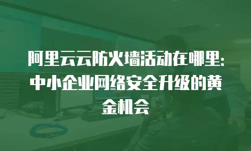 阿里云云防火墙活动在哪里：中小企业网络安全升级的黄金机会
