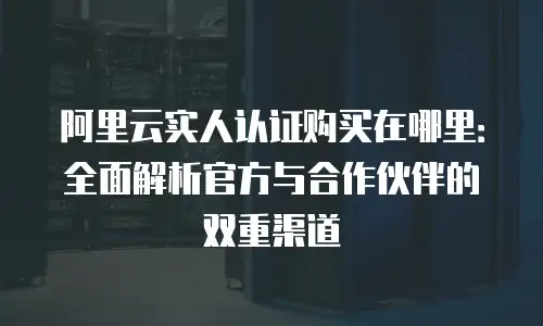 阿里云实人认证购买在哪里：全面解析官方与合作伙伴的双重渠道