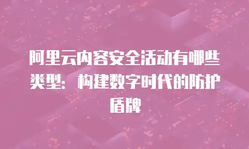 阿里云内容安全活动有哪些类型：构建数字时代的防护盾牌