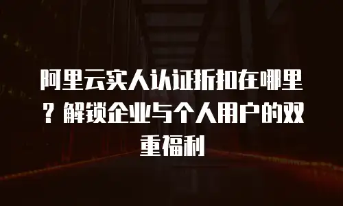 阿里云实人认证折扣在哪里？解锁企业与个人用户的双重福利