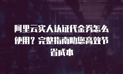 阿里云实人认证代金券怎么使用？完整指南助您高效节省成本