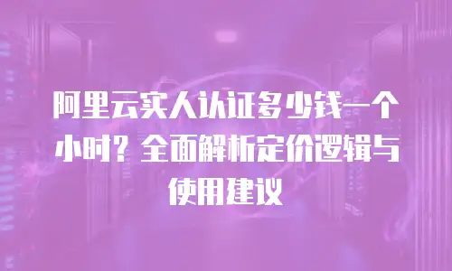 阿里云实人认证多少钱一个小时？全面解析定价逻辑与使用建议