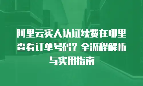 阿里云实人认证续费在哪里查看订单号码？全流程解析与实用指南