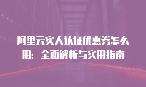 阿里云实人认证优惠券怎么用：全面解析与实用指南