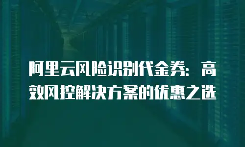 阿里云风险识别代金券：高效风控解决方案的优惠之选