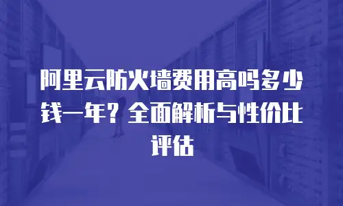 阿里云防火墙费用高吗多少钱一年？全面解析与性价比评估