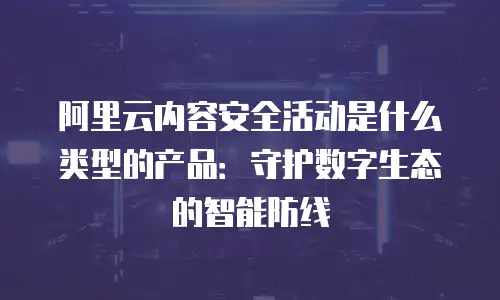 阿里云内容安全活动是什么类型的产品：守护数字生态的智能防线