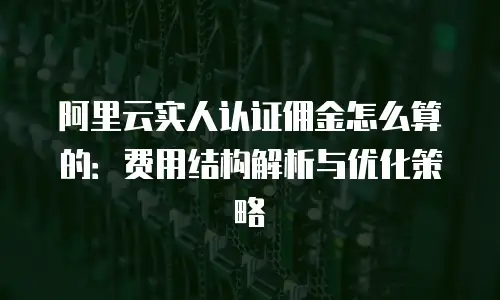 阿里云实人认证佣金怎么算的：费用结构解析与优化策略