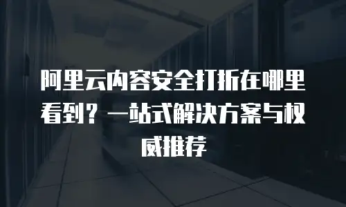 阿里云内容安全打折在哪里看到？一站式解决方案与权威推荐
