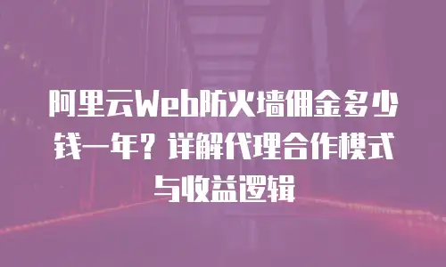 阿里云Web防火墙佣金多少钱一年？详解代理合作模式与收益逻辑
