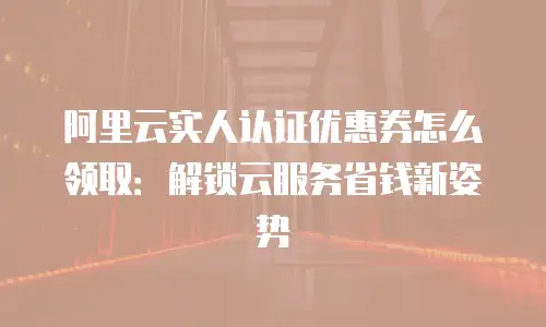 阿里云实人认证优惠券怎么领取：解锁云服务省钱新姿势