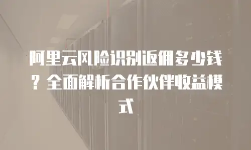 阿里云风险识别返佣多少钱？全面解析合作伙伴收益模式