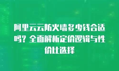 阿里云云防火墙多少钱合适吗？全面解析定价逻辑与性价比选择