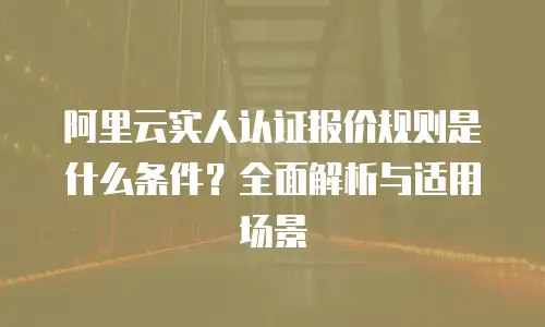 阿里云实人认证报价规则是什么条件？全面解析与适用场景