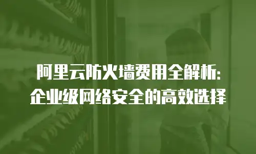 阿里云防火墙费用全解析：企业级网络安全的高效选择