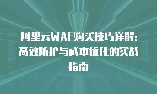阿里云WAF购买技巧详解：高效防护与成本优化的实战指南