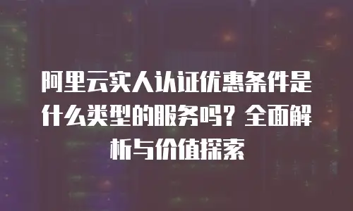 阿里云实人认证优惠条件是什么类型的服务吗？全面解析与价值探索