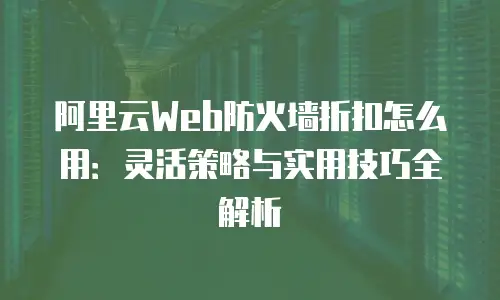 阿里云Web防火墙折扣怎么用：灵活策略与实用技巧全解析