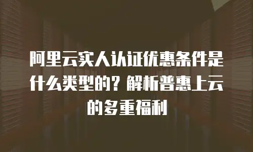 阿里云实人认证优惠条件是什么类型的？解析普惠上云的多重福利