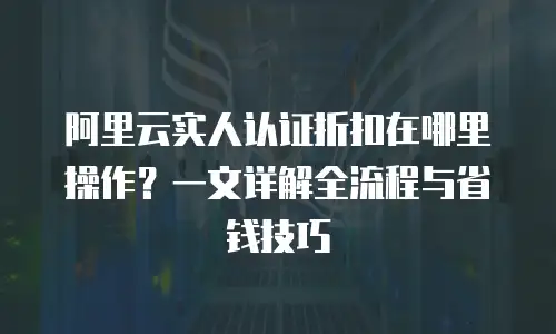 阿里云实人认证折扣在哪里操作？一文详解全流程与省钱技巧