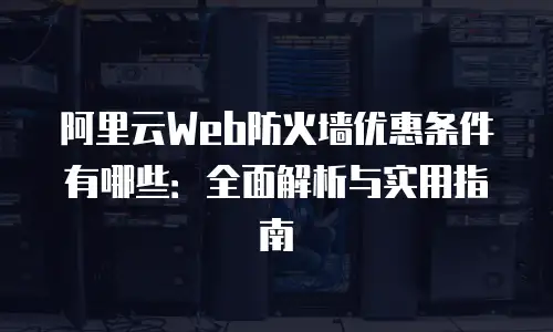 阿里云Web防火墙优惠条件有哪些：全面解析与实用指南