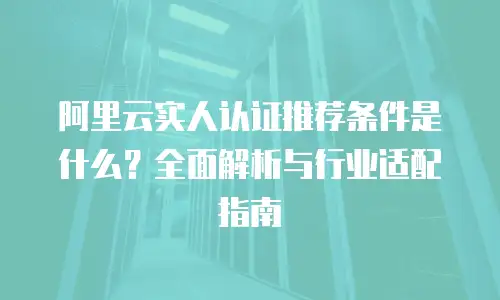 阿里云实人认证推荐条件是什么？全面解析与行业适配指南