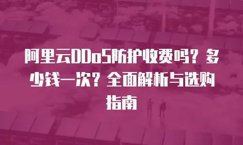 阿里云DDoS防护收费吗？多少钱一次？全面解析与选购指南