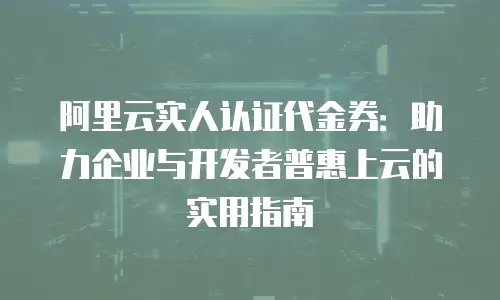 阿里云实人认证代金券：助力企业与开发者普惠上云的实用指南