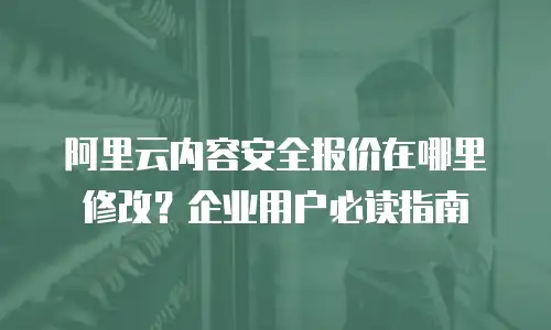 阿里云内容安全报价在哪里修改？企业用户必读指南