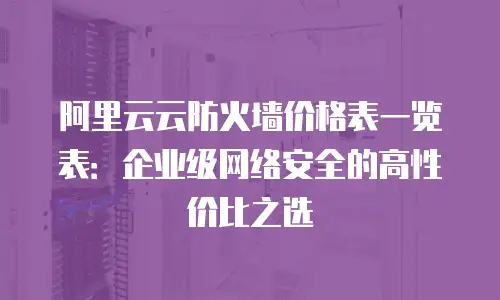 阿里云云防火墙价格表一览表：企业级网络安全的高性价比之选