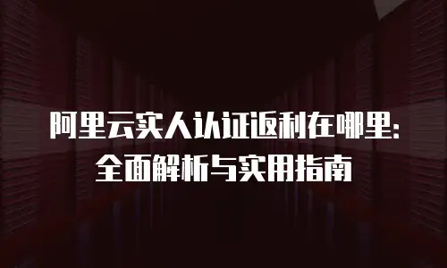 阿里云实人认证返利在哪里：全面解析与实用指南