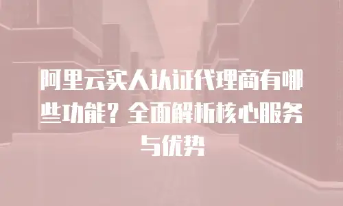 阿里云实人认证代理商有哪些功能？全面解析核心服务与优势