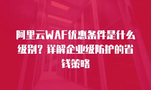 阿里云WAF优惠条件是什么级别？详解企业级防护的省钱策略