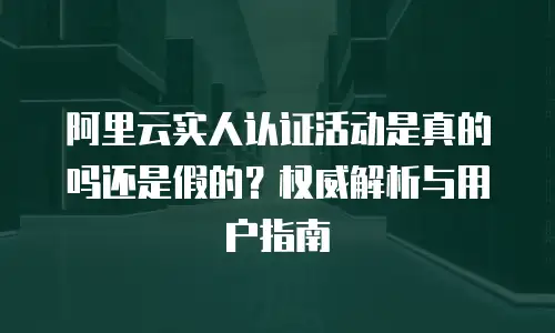 阿里云实人认证活动是真的吗还是假的？权威解析与用户指南