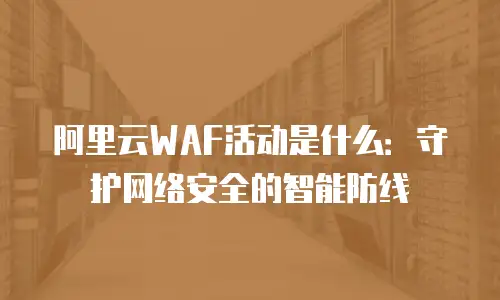 阿里云WAF活动是什么：守护网络安全的智能防线