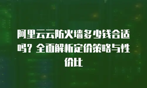 阿里云云防火墙多少钱合适吗？全面解析定价策略与性价比