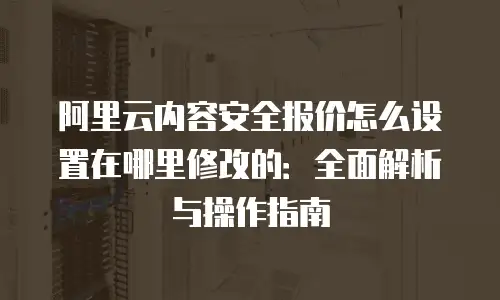 阿里云内容安全报价怎么设置在哪里修改的：全面解析与操作指南