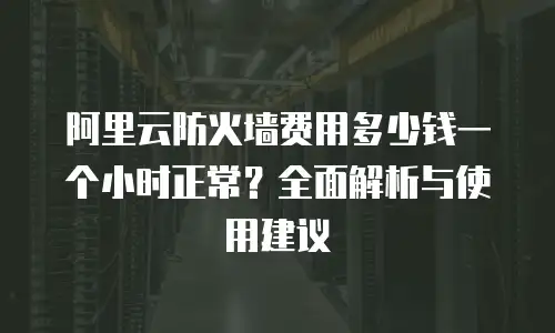 阿里云防火墙费用多少钱一个小时正常？全面解析与使用建议