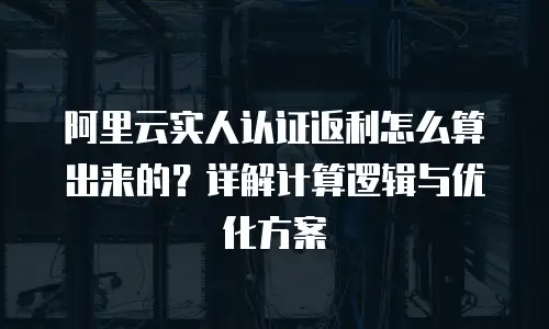 阿里云实人认证返利怎么算出来的？详解计算逻辑与优化方案