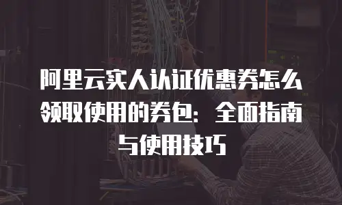 阿里云实人认证优惠券怎么领取使用的券包：全面指南与使用技巧