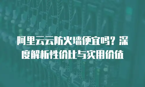 阿里云云防火墙便宜吗？深度解析性价比与实用价值