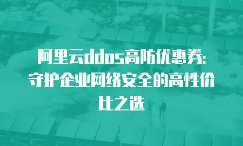 阿里云ddos高防优惠券：守护企业网络安全的高性价比之选